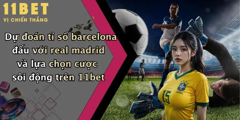 Dự đoán tỉ số barcelona đấu với real madrid và lựa chọn cược sôi động trên 11bet